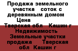 Продажа земельного участка 9 соток с деревянным домом › Цена ­ 1 800 000 - Тверская обл., Кашин г. Недвижимость » Земельные участки продажа   . Тверская обл.,Кашин г.